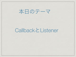 本日のテーマ
CallbackとListener
 