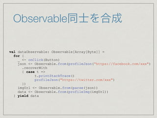 Observable同士を合成
val dataObservable: Observable[Array[Byte]] =
for {
_ <- onClick(Button)
json <- Observable.from(profileJson(“https://facebook.com/xxx")
.recoverWith
{ case t =>
t.printStackTrace()
profileJson("https://twitter.com/xxx")
})
imgUrl <- Observable.from(parse(json))
data <- Observable.from(profileImg(imgUrl))
} yield data
 