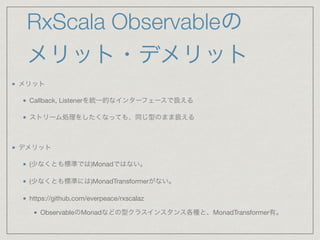 RxScala Observableの
メリット・デメリット
メリット

Callback, Listenerを統一的なインターフェースで扱える

ストリーム処理をしたくなっても、同じ型のまま扱える

デメリット

(少なくとも標準では)Monadではない。

(少なくとも標準には)MonadTransformerがない。

https://github.com/everpeace/rxscalaz

ObservableのMonadなどの型クラスインスタンス各種と、MonadTransformer有。
 