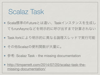 Scalaz Task
Scala標準のFutureとは違い、Taskインスタンスを生成し
てもrunAsyncなどを明示的に呼び出すまで計算されない

Task.forkにより明示的に異なる論理スレッドで実行可能

その他Scalazの便利関数が大量に。

参考: Scalaz Task - the missing documentation

http://timperrett.com/2014/07/20/scalaz-task-the-
missing-documentation/
 