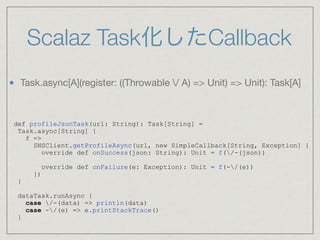 Scalaz Task化したCallback
def profileJsonTask(url: String): Task[String] =
Task.async[String] {
f =>
SNSClient.getProfileAsync(url, new SimpleCallback[String, Exception] {
override def onSuccess(json: String): Unit = f(/-(json))
override def onFailure(e: Exception): Unit = f(-/(e))
})
}
dataTask.runAsync {
case /-(data) => println(data)
case -/(e) => e.printStackTrace()
}
Task.async[A](register: ((Throwable / A) => Unit) => Unit): Task[A]
 