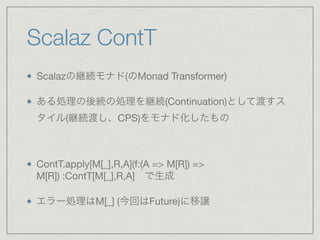 Scalaz ContT
Scalazの継続モナド(のMonad Transformer)

ある処理の後続の処理を継続(Continuation)として渡すス
タイル(継続渡し、CPS)をモナド化したもの

ContT.apply[M[_],R,A](f:(A => M[R]) =>
M[R]) :ContT[M[_],R,A] で生成

エラー処理はM[_] (今回はFuture)に移譲
 