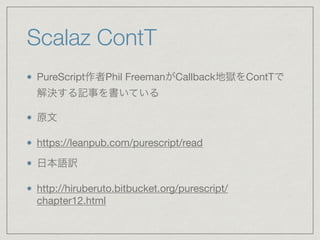 Scalaz ContT
PureScript作者Phil FreemanがCallback地獄をContTで
解決する記事を書いている

原文

https://leanpub.com/purescript/read

日本語訳

http://hiruberuto.bitbucket.org/purescript/
chapter12.html
 