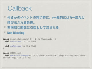 Callback
trait SimpleCallback[-T, -E <: Throwable] {
def onSuccess(t: T): Unit
def onFailure(e: E): Unit
}
trait SNSClient{
def getProfileAsync(url: String, callback: SimpleCallback[String,
Exception]): Unit = ???
}
* 何らかのイベントの完了時に、(一般的には?)一度だけ
呼び出される処理。
* 非同期な関数に引数として渡される
* Non Blocking
 