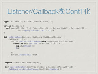 Listener/CallbackをContT化
type Callback[T] = ContT[Future, Unit, T]
object Callback {
def apply[T](f: (T => Future[Unit]) => Future[Unit]): Callback[T] =
ContT.apply[Future, Unit, T](f)
}
def onClickCont(button: Button): Callback[Button] =
Callback { f =>
button.setOnClickListener(new LoggingOnClickListener {
override def onClick(b: Button): Unit = {
super.onClick(b)
f(b)
}
})
Future.successful(Unit)
}
import ScalaStdFutureExample._
def profileImgCont(imgUrl: String): Callback[Array[Byte]] =
Callback(profileImgFuture(imgUrl).flatMap(_))
 