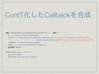 ContT化したCallbackを合成
val dataCont:Callback[Array[Byte]] = for {
b <- onClickCont(Button)
json <- recoverCont(profileJsonCont(“https://facebook.com/xxx"),
profileJsonFuture("https://twitter.com/xxx"))
imgUrl <- parseCont(json)
data <- profileImgCont(imgUrl)
} yield data
dataCont.run { ba =>
println(ba)
Future.successful(Unit)
}
 