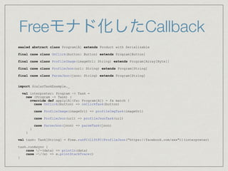Freeモナド化したCallback
sealed abstract class Program[A] extends Product with Serializable
final case class OnClick(button: Button) extends Program[Button]
final case class ProfileImage(imageUrl: String) extends Program[Array[Byte]]
final case class ProfileJson(url: String) extends Program[String]
final case class ParseJson(json: String) extends Program[String]
import ScalazTaskExample._
val interpreter: Program ~> Task =
new (Program ~> Task) {
override def apply[A](fa: Program[A]) = fa match {
case OnClick(button) => onClickTask(button)
case ProfileImage(imageUrl) => profileImgTask(imageUrl)
case ProfileJson(url) => profileJsonTask(url)
case ParseJson(json) => parseTask(json)
}
}
val task: Task[String] = Free.runFC(liftFC(ProfileJson(“https://facebook.com/xxx"))(interpreter)
task.runAsync {
case /-(data) => println(data)
case -/(e) => e.printStackTrace()
}
 