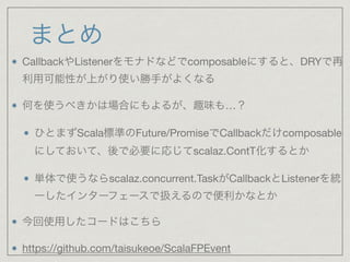 まとめ
CallbackやListenerをモナドなどでcomposableにすると、DRYで再
利用可能性が上がり使い勝手がよくなる

何を使うべきかは場合にもよるが、趣味も…？

ひとまずScala標準のFuture/PromiseでCallbackだけcomposable
にしておいて、後で必要に応じてscalaz.ContT化するとか

単体で使うならscalaz.concurrent.TaskがCallbackとListenerを統
一したインターフェースで扱えるので便利かなとか

今回使用したコードはこちら

https://github.com/taisukeoe/ScalaFPEvent
 