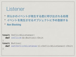 Listener
trait OnClickListener{
def onClick(b:Button):Unit
}
trait Button{
def setOnClickListener(l:OnClickListener):Unit
}
* 何らかのイベントが発生する度に呼び出される処理
* イベントを発生させるオブジェクトに予め登録する
* Non Blocking
 