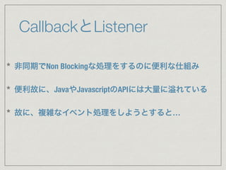 CallbackとListener
* 非同期でNon Blockingな処理をするのに便利な仕組み
* 便利故に、JavaやJavascriptのAPIには大量に れている
* 故に、複雑なイベント処理をしようとすると…
 