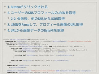 * 1. Buttonがクリックされる
* 2. ユーザーのSNSプロフィールのJSONを取得
* 2-2. 失敗後、他のSNSからJSON取得
* 3. JSONをParseして、プロフィール画像のURL取得
* 4. URLから画像データのByte列を取得
Button.setOnClickListener(new OnClickListener {
override def onClick(b: Button): Unit = SNSClient.getProfileAsync("https://facebook.com/xxx",
new SimpleCallback[String, Exception] {
override def onSuccess(json: String): Unit =
SNSJSONParser.extractProfileUrlAsync(json, new SimpleCallback[String, Exception] {
override def onSuccess(profileUrl: String): Unit =
SNSClient.getImageAsync(profileUrl, new SimpleCallback[Array[Byte], Exception] {
override def onSuccess(t: Array[Byte]): Unit = println(t)
override def onFailure(e: Exception): Unit = e.printStackTrace()
})
override def onFailure(e: Exception): Unit = e.printStackTrace()
})
override def onFailure(e: Exception): Unit = {
e.printStackTrace()
   SNSClient.getProfileAsync("https://twitter.com/xxx", new SimpleCallback[String, Exception] {
override def onSuccess(json: String): Unit =
 