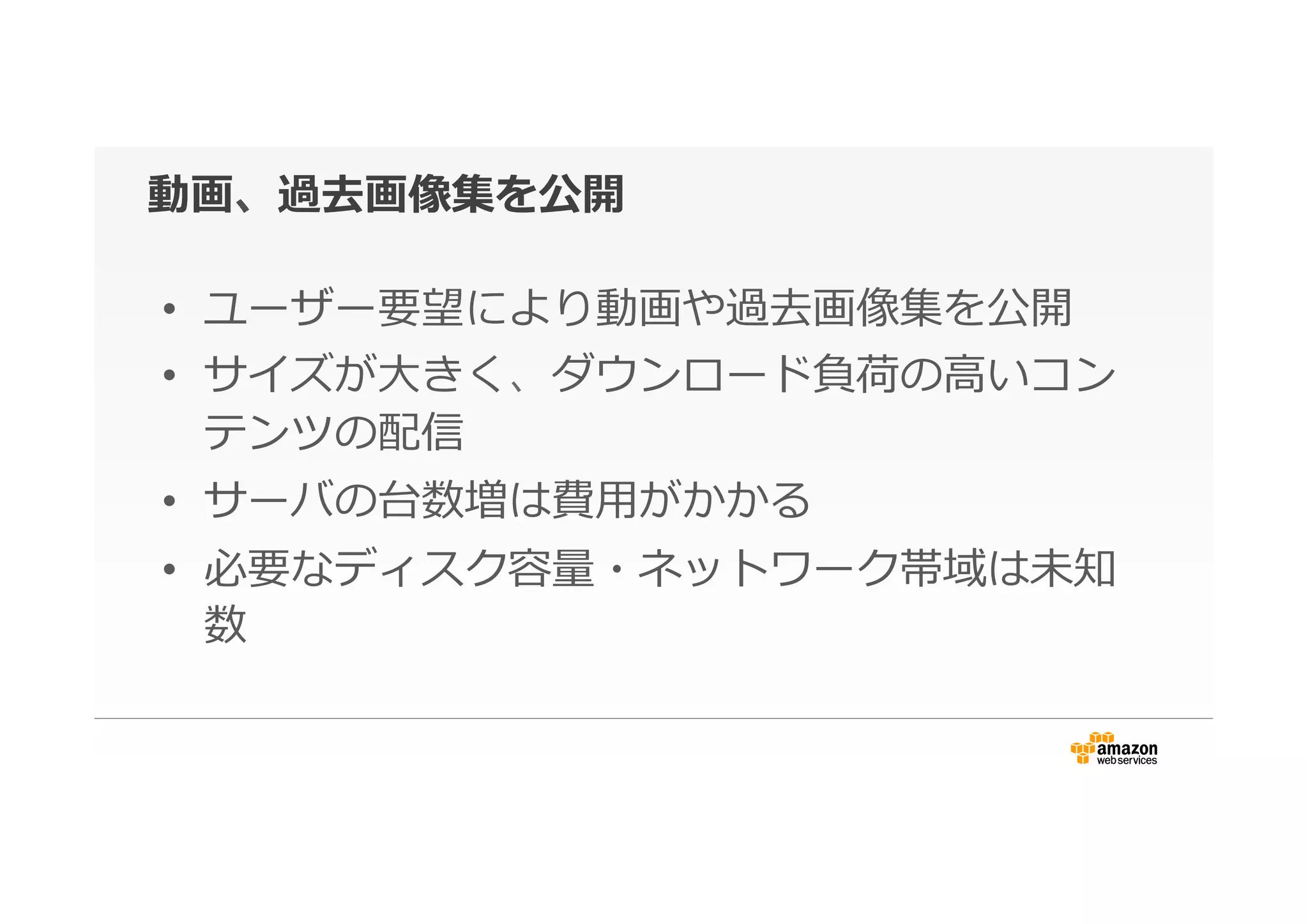 動画、過去画像集を公開
•  ユーザー要望により動画や過去画像集を公開
•  サイズが⼤大きく、ダウンロード負荷の⾼高いコン
テンツの配信
•  サーバの台数増は費⽤用がかかる
•  必要なディスク容量量・ネットワーク帯域は未知
数
 