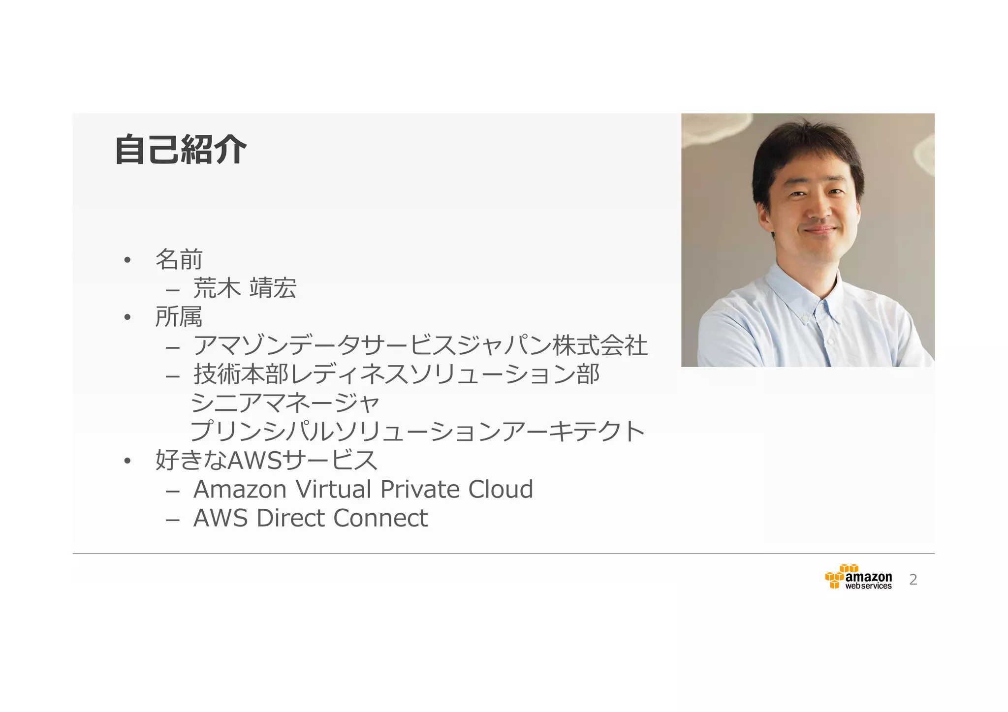 ⾃自⼰己紹介
•  名前
–  荒⽊木  靖宏
•  所属
–  アマゾンデータサービスジャパン株式会社
–  技術本部レディネスソリューション部
 　シニアマネージャ
 　プリンシパルソリューションアーキテクト
•  好きなAWSサービス
–  Amazon  Virtual  Private  Cloud
–  AWS  Direct  Connect
2
 