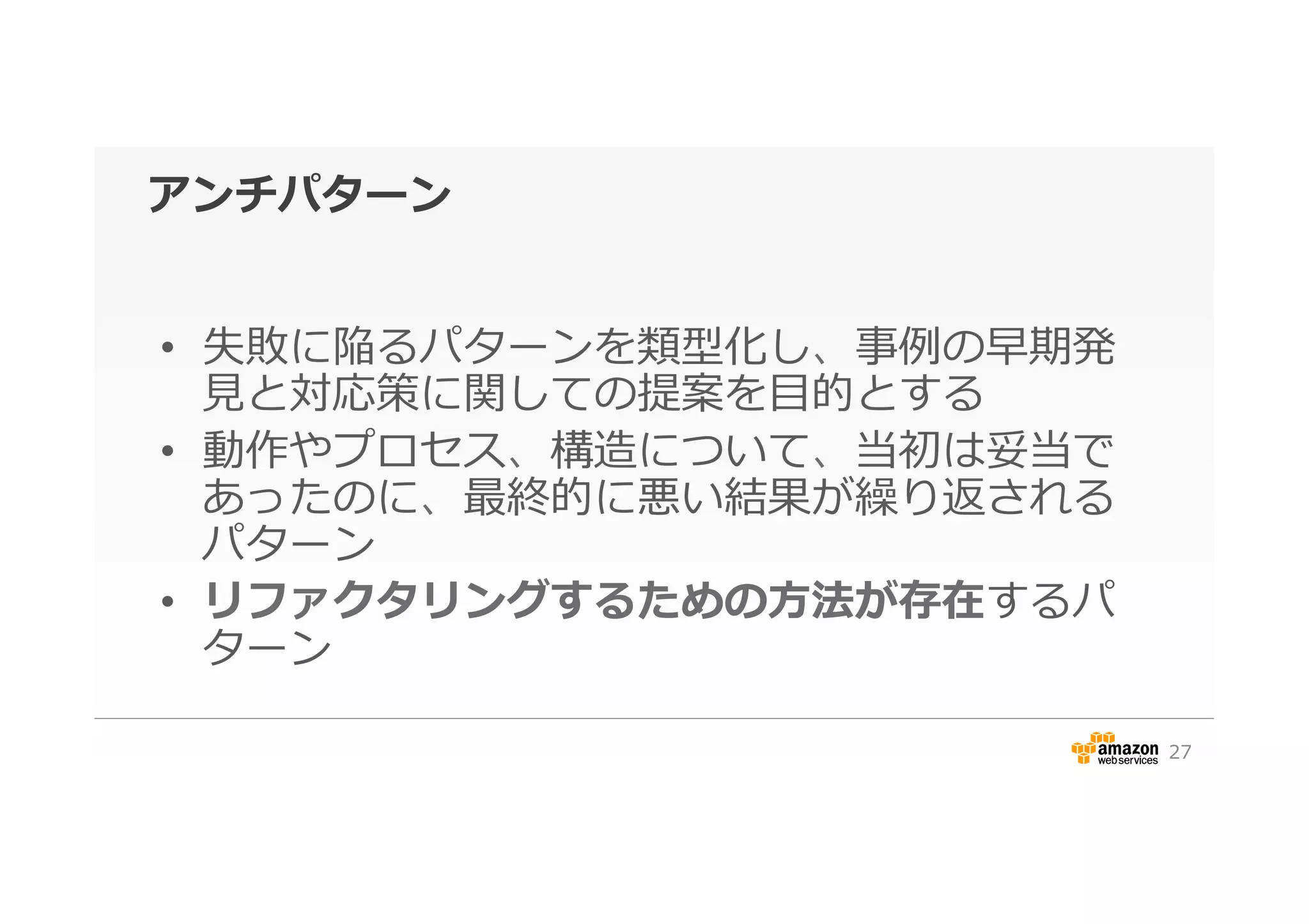 アンチパターン
•  失敗に陥るパターンを類型化し、事例例の早期発
⾒見見と対応策に関しての提案を⽬目的とする
•  動作やプロセス、構造について、当初は妥当で
あったのに、最終的に悪い結果が繰り返される
パターン
•  リファクタリングするための⽅方法が存在するパ
ターン
27
 