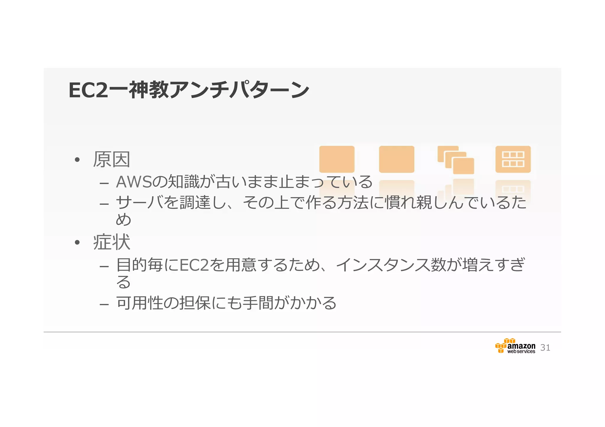 EC2⼀一神教アンチパターン
•  原因
–  AWSの知識識が古いまま⽌止まっている
–  サーバを調達し、その上で作る⽅方法に慣れ親しんでいるた
め
•  症状
–  ⽬目的毎にEC2を⽤用意するため、インスタンス数が増えすぎ
る
–  可⽤用性の担保にも⼿手間がかかる
31
 