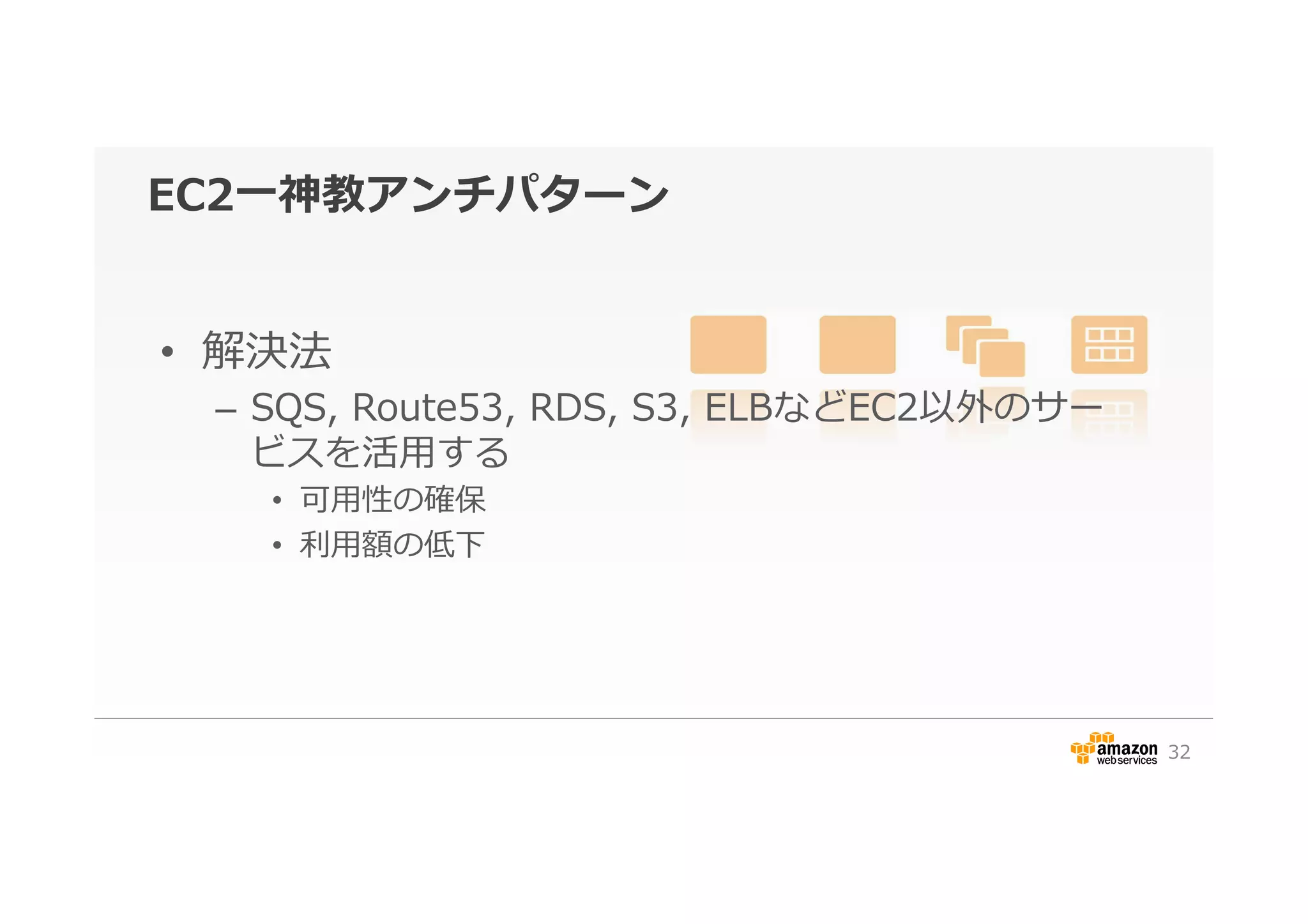 EC2⼀一神教アンチパターン
•  解決法
–  SQS,  Route53,  RDS,  S3,  ELBなどEC2以外のサー
ビスを活⽤用する
•  可⽤用性の確保
•  利利⽤用額の低下
32
 