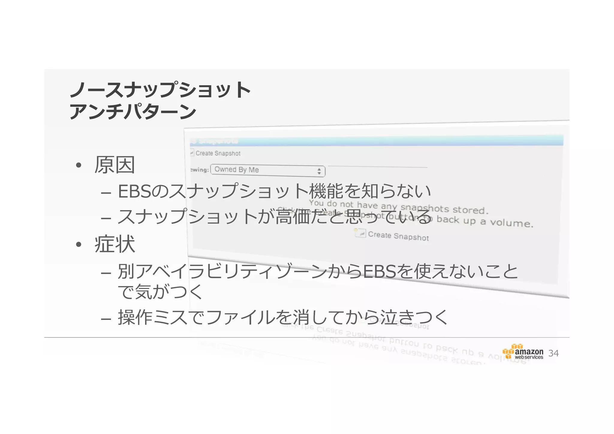 ノースナップショット
アンチパターン
•  原因
–  EBSのスナップショット機能を知らない
–  スナップショットが⾼高価だと思っている
•  症状
–  別アベイラビリティゾーンからEBSを使えないこと
で気がつく
–  操作ミスでファイルを消してから泣きつく
34
 