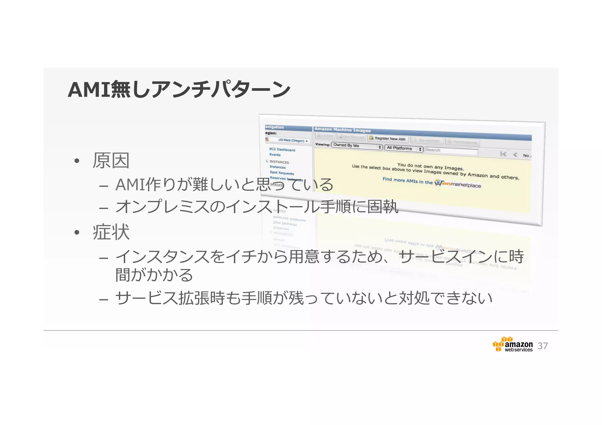 AMI無しアンチパターン
•  原因
–  AMI作りが難しいと思っている
–  オンプレミスのインストール⼿手順に固執
•  症状
–  インスタンスをイチから⽤用意するため、サービスインに時
間がかかる
–  サービス拡張時も⼿手順が残っていないと対処できない
37
 