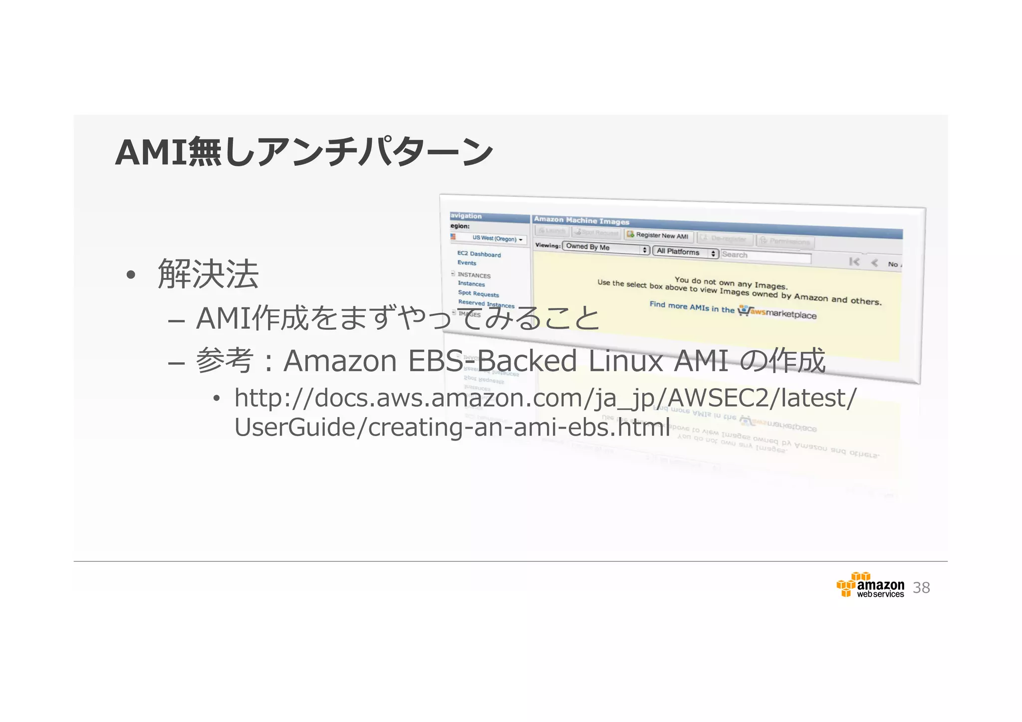 AMI無しアンチパターン
•  解決法
–  AMI作成をまずやってみること
–  参考：Amazon  EBS-‐‑‒Backed  Linux  AMI  の作成
•  http://docs.aws.amazon.com/ja_̲jp/AWSEC2/latest/
UserGuide/creating-‐‑‒an-‐‑‒ami-‐‑‒ebs.html
38
 