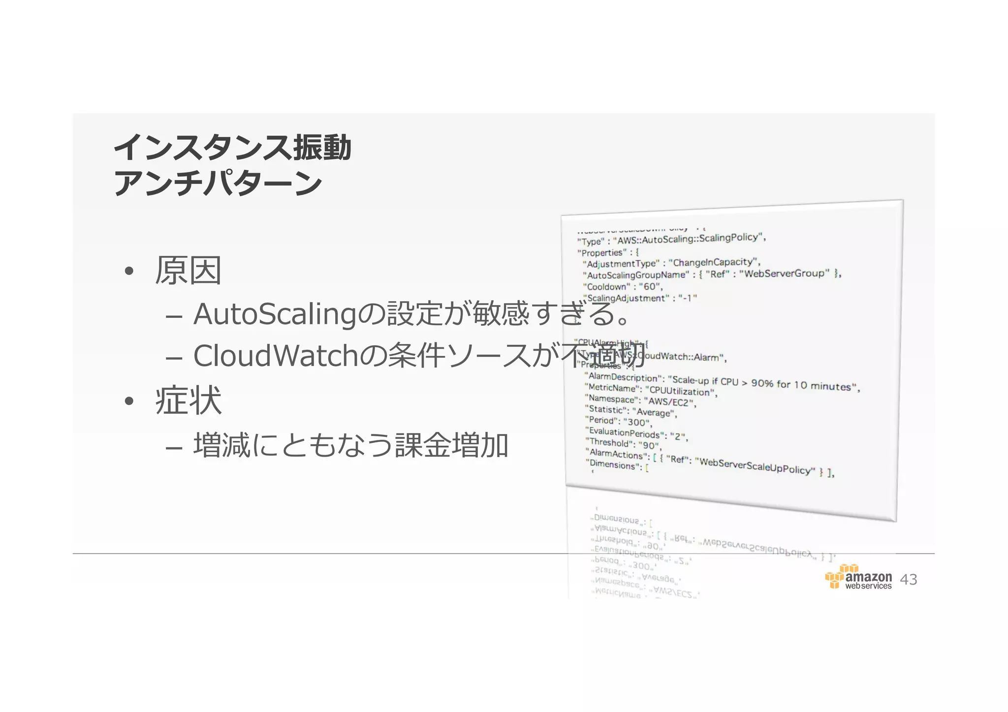 インスタンス振動
アンチパターン
•  原因
–  AutoScalingの設定が敏感すぎる。
–  CloudWatchの条件ソースが不不適切切
•  症状
–  増減にともなう課⾦金金増加
43
 