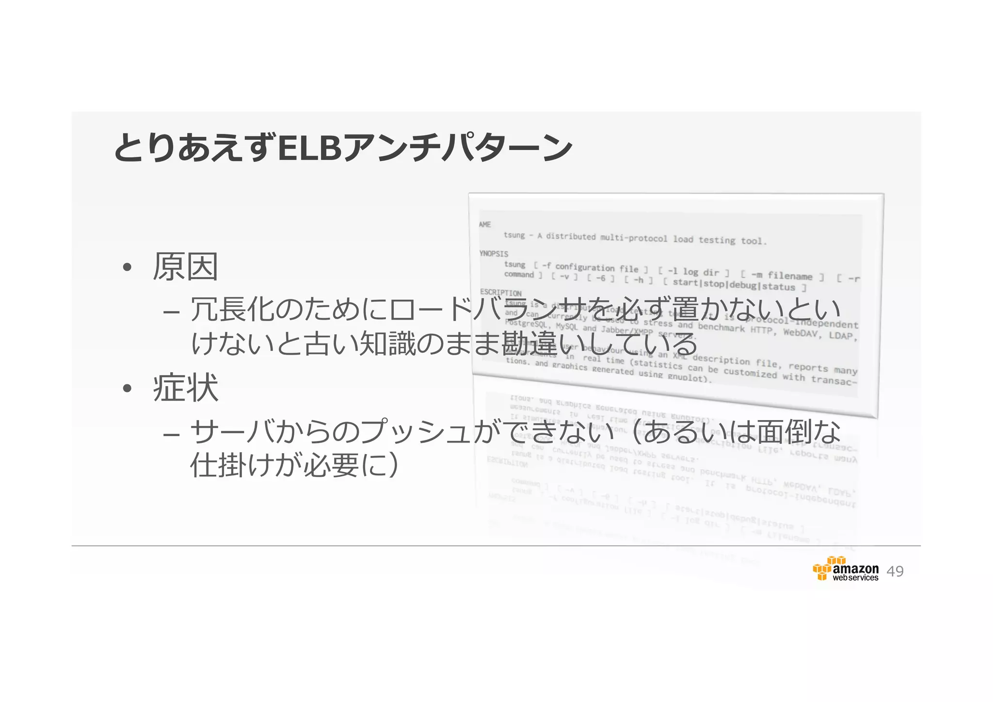 とりあえずELBアンチパターン
•  原因
–  冗⻑⾧長化のためにロードバランサを必ず置かないとい
けないと古い知識識のまま勘違いしている
•  症状
–  サーバからのプッシュができない（あるいは⾯面倒な
仕掛けが必要に）
49
 