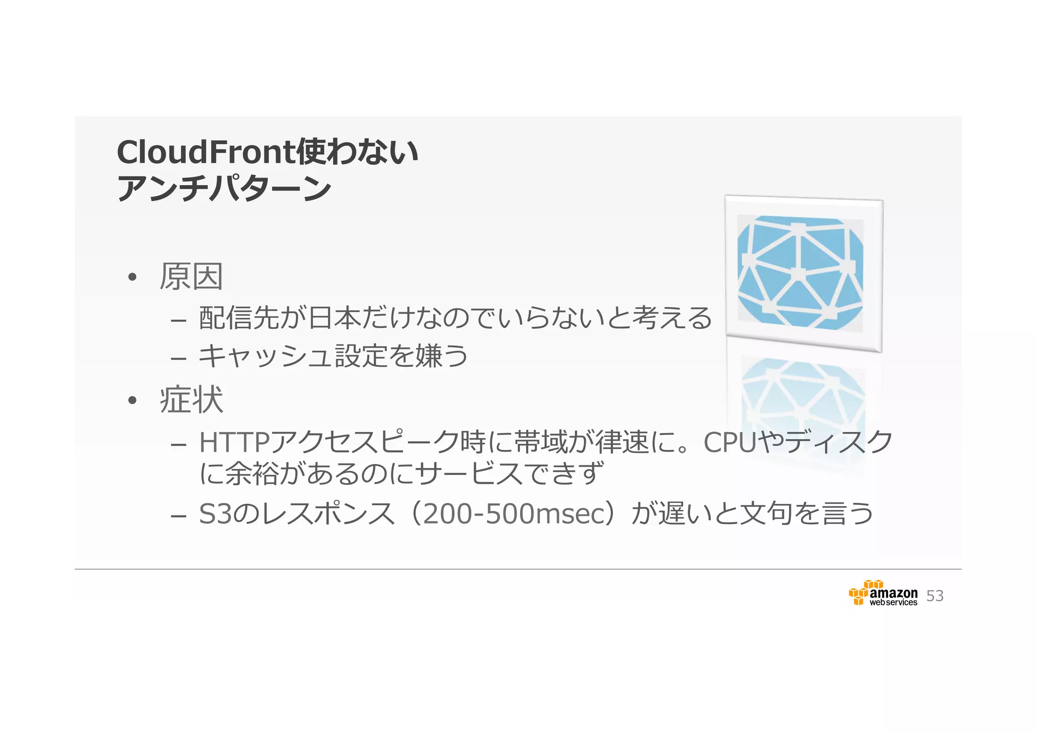 CloudFront使わない
アンチパターン
•  原因
–  配信先が⽇日本だけなのでいらないと考える
–  キャッシュ設定を嫌う
•  症状
–  HTTPアクセスピーク時に帯域が律律速に。CPUやディスク
に余裕があるのにサービスできず
–  S3のレスポンス（200-‐‑‒500msec）が遅いと⽂文句句を⾔言う
53
 