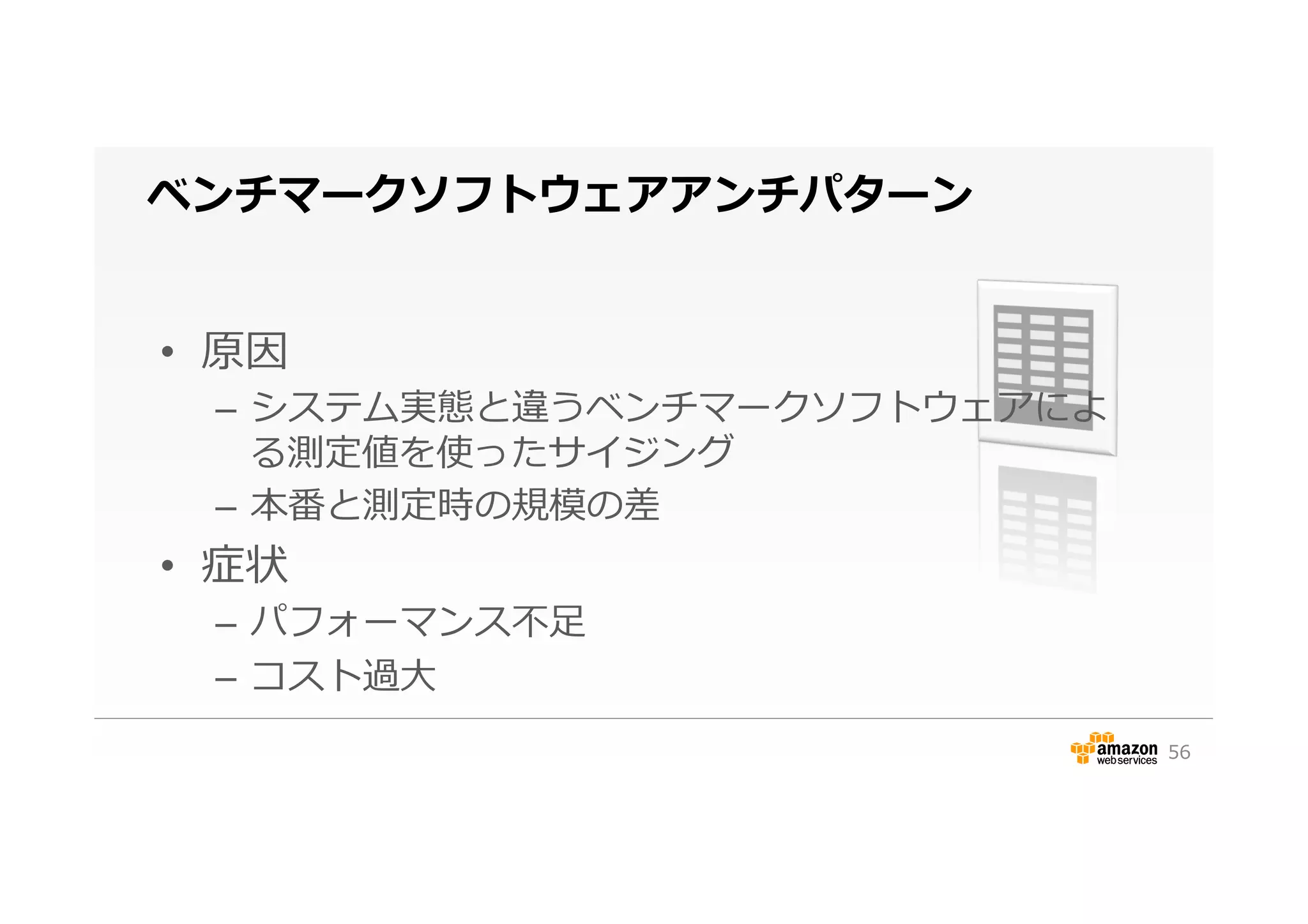 ベンチマークソフトウェアアンチパターン
•  原因
–  システム実態と違うベンチマークソフトウェアによ
る測定値を使ったサイジング
–  本番と測定時の規模の差
•  症状
–  パフォーマンス不不⾜足
–  コスト過⼤大
56
 
