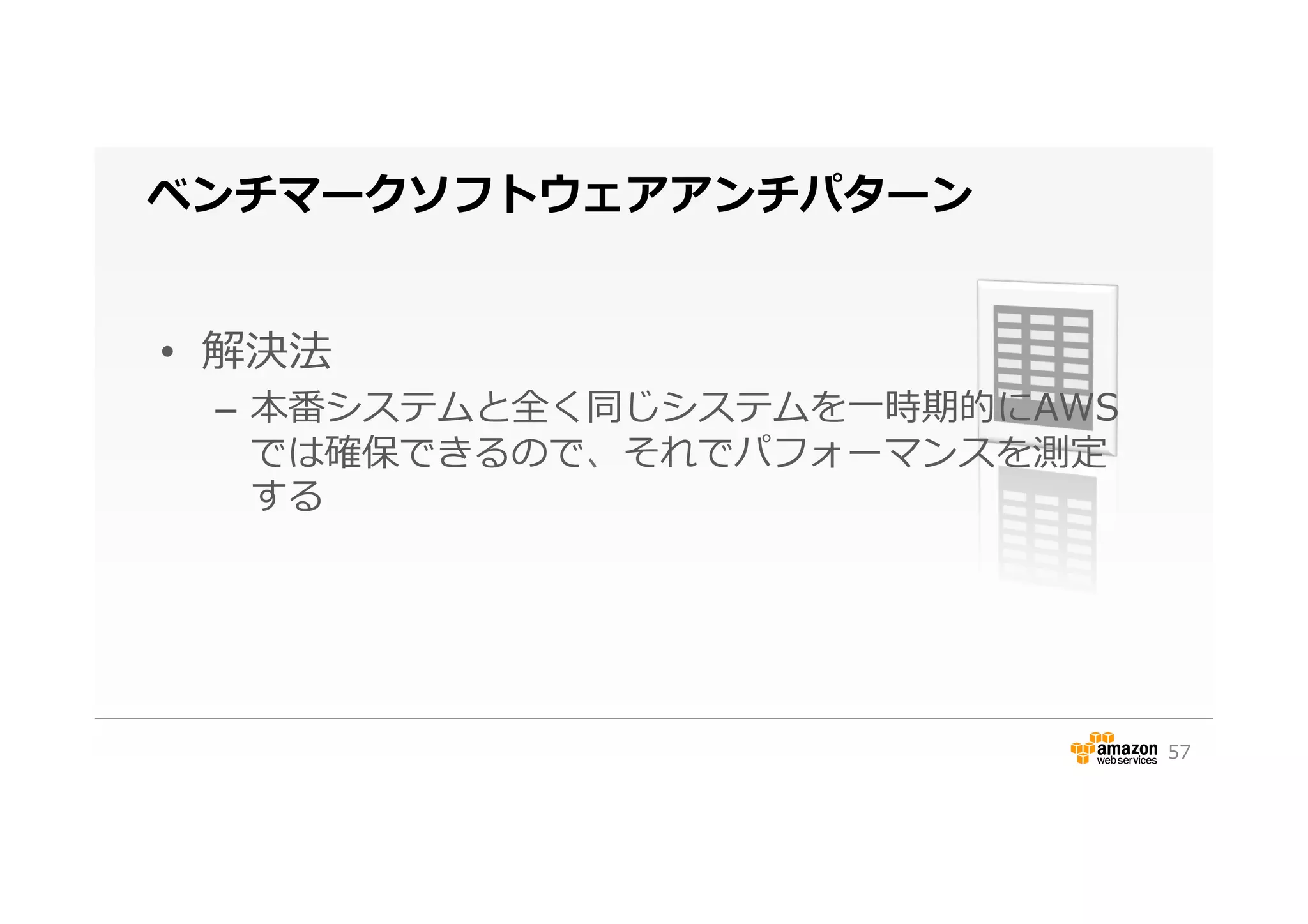 ベンチマークソフトウェアアンチパターン
•  解決法
–  本番システムと全く同じシステムを⼀一時期的にAWS
では確保できるので、それでパフォーマンスを測定
する
57
 