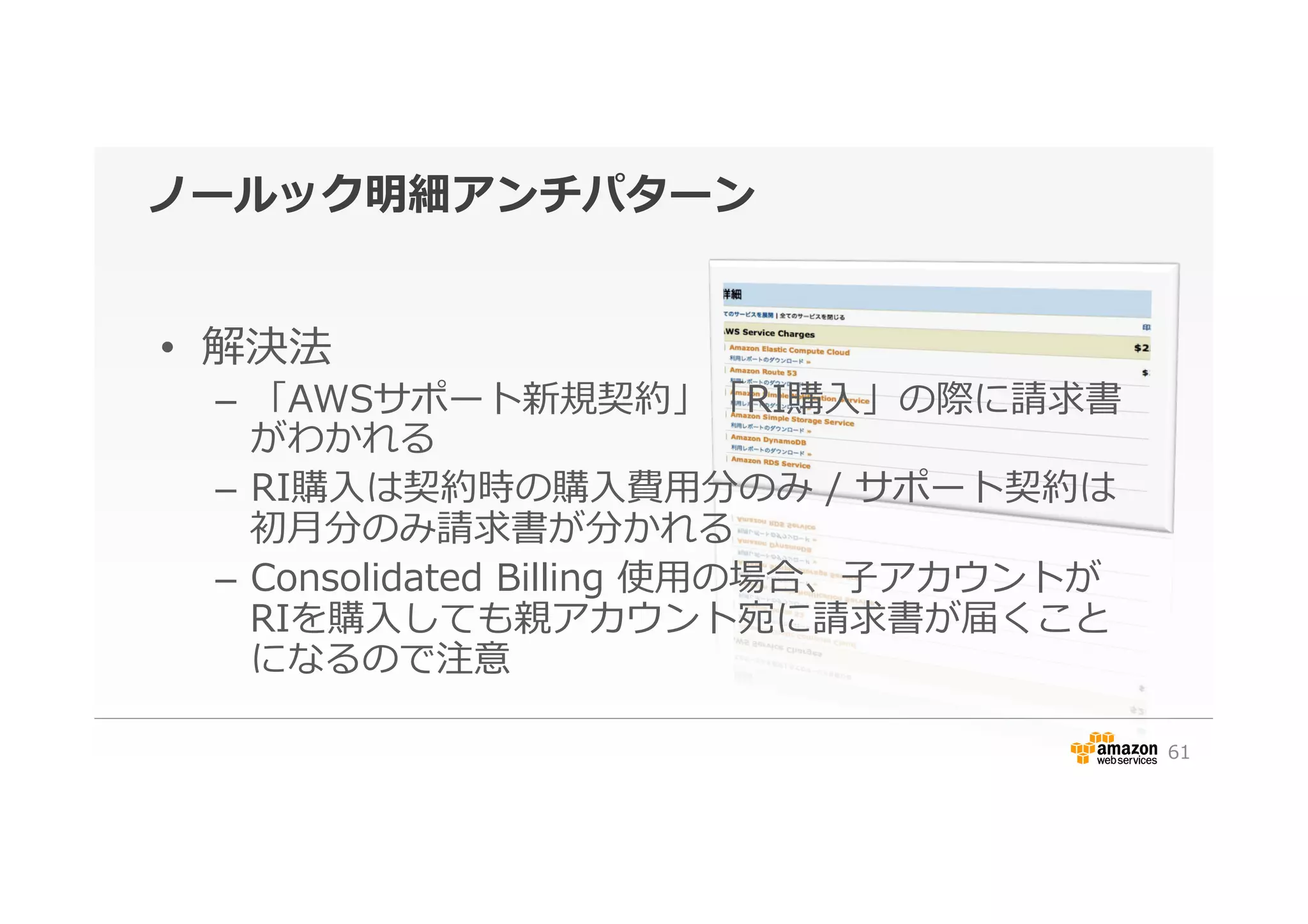 ノールック明細アンチパターン
•  解決法
–  「AWSサポート新規契約」「RI購⼊入」の際に請求書
がわかれる
–  RI購⼊入は契約時の購⼊入費⽤用分のみ  /  サポート契約は
初⽉月分のみ請求書が分かれる
–  Consolidated  Billing  使⽤用の場合、⼦子アカウントが
RIを購⼊入しても親アカウント宛に請求書が届くこと
になるので注意
61
 