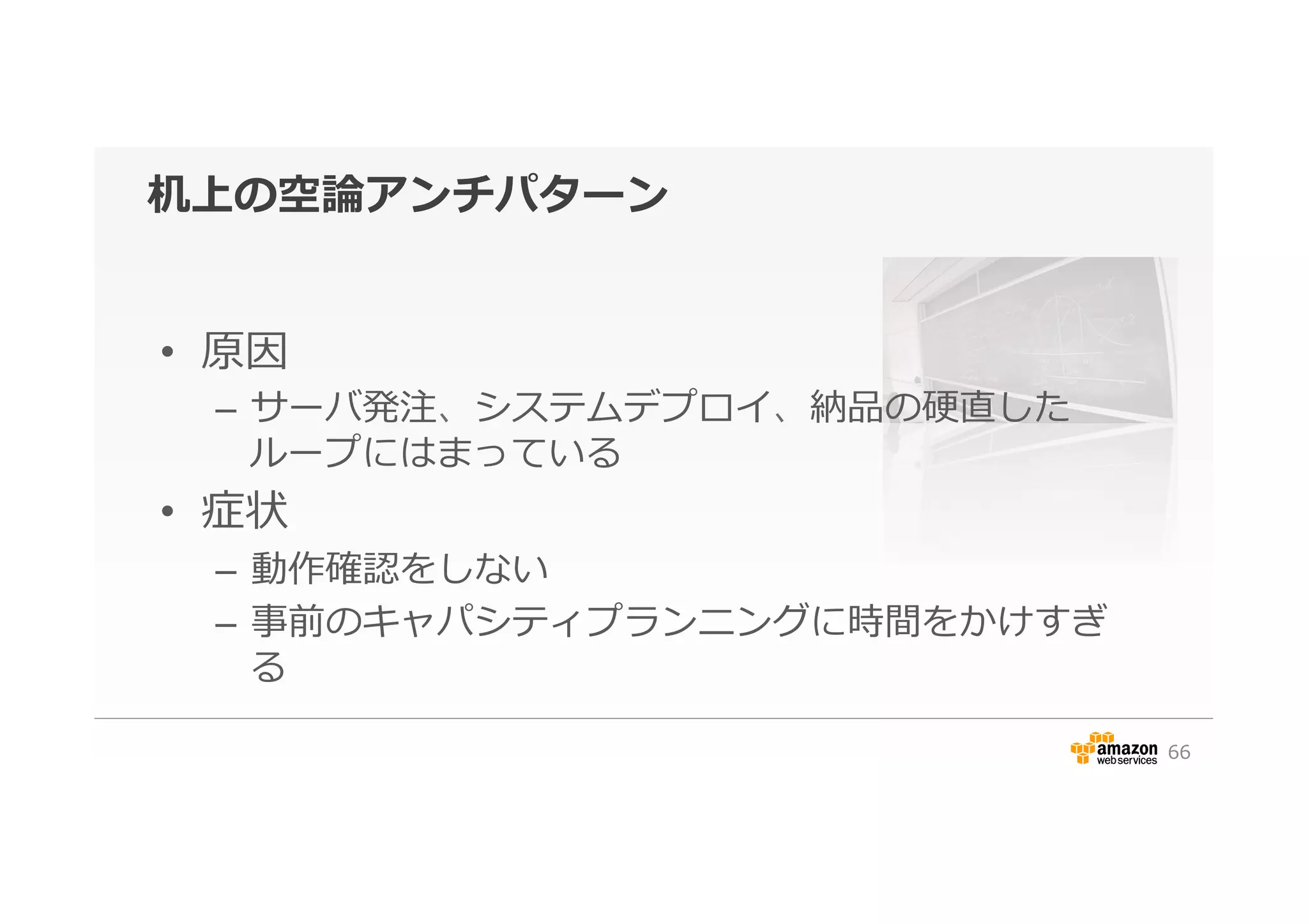 机上の空論論アンチパターン
•  原因
–  サーバ発注、システムデプロイ、納品の硬直した
ループにはまっている
•  症状
–  動作確認をしない
–  事前のキャパシティプランニングに時間をかけすぎ
る
66
 