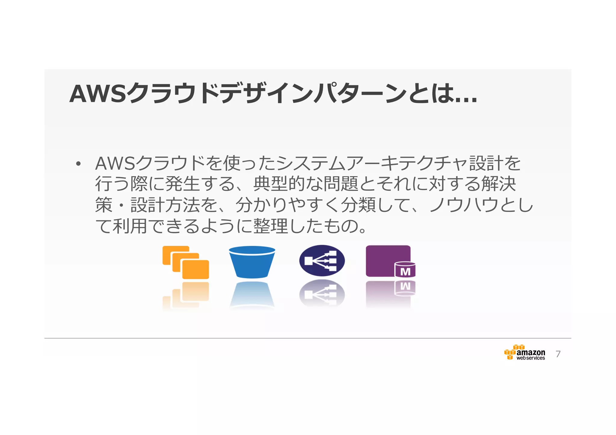 AWSクラウドデザインパターンとは...
•  AWSクラウドを使ったシステムアーキテクチャ設計を
⾏行行う際に発⽣生する、典型的な問題とそれに対する解決
策・設計⽅方法を、分かりやすく分類して、ノウハウとし
て利利⽤用できるように整理理したもの。
7
 