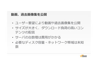 動画、過去画像集を公開
•  ユーザー要望により動画や過去画像集を公開
•  サイズが⼤大きく、ダウンロード負荷の⾼高いコン
テンツの配信
•  サーバの台数増は費⽤用がかかる
•  必要なディスク容量量・ネットワーク帯域は未知
数
 