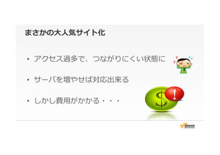 まさかの⼤大⼈人気サイト化
•  アクセス過多で、つながりにくい状態に
•  サーバを増やせば対応出来る
•  しかし費⽤用がかかる・・・
 