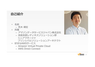⾃自⼰己紹介
•  名前
–  荒⽊木  靖宏
•  所属
–  アマゾンデータサービスジャパン株式会社
–  技術本部レディネスソリューション部
 　シニアマネージャ
 　プリンシパルソリューションアーキテクト
•  好きなAWSサービス
–  Amazon  Virtual  Private  Cloud
–  AWS  Direct  Connect
2
 