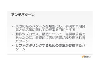 アンチパターン
•  失敗に陥るパターンを類型化し、事例例の早期発
⾒見見と対応策に関しての提案を⽬目的とする
•  動作やプロセス、構造について、当初は妥当で
あったのに、最終的に悪い結果が繰り返される
パターン
•  リファクタリングするための⽅方法が存在するパ
ターン
27
 