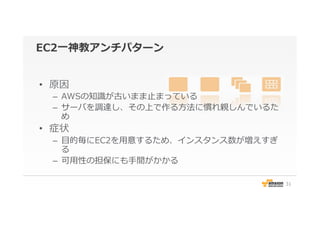EC2⼀一神教アンチパターン
•  原因
–  AWSの知識識が古いまま⽌止まっている
–  サーバを調達し、その上で作る⽅方法に慣れ親しんでいるた
め
•  症状
–  ⽬目的毎にEC2を⽤用意するため、インスタンス数が増えすぎ
る
–  可⽤用性の担保にも⼿手間がかかる
31
 