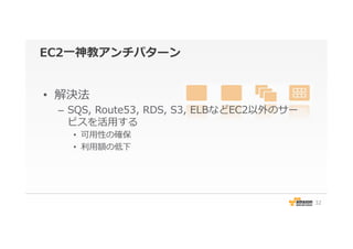 EC2⼀一神教アンチパターン
•  解決法
–  SQS,  Route53,  RDS,  S3,  ELBなどEC2以外のサー
ビスを活⽤用する
•  可⽤用性の確保
•  利利⽤用額の低下
32
 