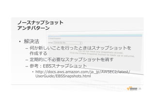 ノースナップショット
アンチパターン
•  解決法
–  何か新しいことを⾏行行ったときはスナップショットを
作成する
–  定期的に不不必要なスナップショットを消す
–  参考：EBSスナップショット
•  http://docs.aws.amazon.com/ja_̲jp/AWSEC2/latest/
UserGuide/EBSSnapshots.html
35
 