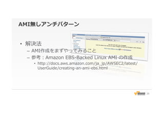 AMI無しアンチパターン
•  解決法
–  AMI作成をまずやってみること
–  参考：Amazon  EBS-‐‑‒Backed  Linux  AMI  の作成
•  http://docs.aws.amazon.com/ja_̲jp/AWSEC2/latest/
UserGuide/creating-‐‑‒an-‐‑‒ami-‐‑‒ebs.html
38
 