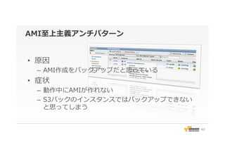 AMI⾄至上主義アンチパターン
•  原因
–  AMI作成をバックアップだと思っている
•  症状
–  動作中にAMIが作れない
–  S3バックのインスタンスではバックアップできない
と思ってしまう
40
 