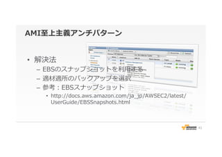 AMI⾄至上主義アンチパターン
•  解決法
–  EBSのスナップショットを利利⽤用する
–  適材適所のバックアップを選択
–  参考：EBSスナップショット
•  http://docs.aws.amazon.com/ja_̲jp/AWSEC2/latest/
UserGuide/EBSSnapshots.html
41
 