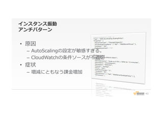 インスタンス振動
アンチパターン
•  原因
–  AutoScalingの設定が敏感すぎる。
–  CloudWatchの条件ソースが不不適切切
•  症状
–  増減にともなう課⾦金金増加
43
 