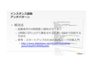 インスタンス振動
アンチパターン
•  解決法
–  起動条件の4倍程度度に緩和させておく
–  1時間に切切り上げて課⾦金金されるため、55分で⾃自殺する
⽅方法も
–  参考：スタートアップのためのAWSピーク対策⼊入⾨門
•  http://www.slideshare.net/HiroshiTakayama/
jawschiba20140405public
44
 