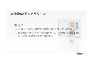 単機能AZアンチパターン
•  解決法
–  ELB,RDSなど複数AZ便便利利に使うサービスの導⼊入
–  機能別にサブネットを分けたら、そのサブネットは
同じものを別AZにも作成する
47
 