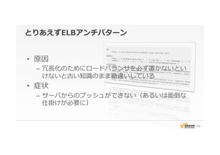 とりあえずELBアンチパターン
•  原因
–  冗⻑⾧長化のためにロードバランサを必ず置かないとい
けないと古い知識識のまま勘違いしている
•  症状
–  サーバからのプッシュができない（あるいは⾯面倒な
仕掛けが必要に）
49
 
