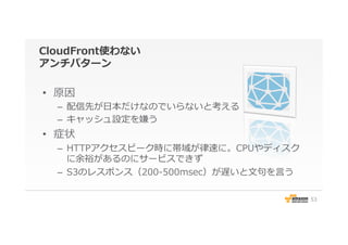 CloudFront使わない
アンチパターン
•  原因
–  配信先が⽇日本だけなのでいらないと考える
–  キャッシュ設定を嫌う
•  症状
–  HTTPアクセスピーク時に帯域が律律速に。CPUやディスク
に余裕があるのにサービスできず
–  S3のレスポンス（200-‐‑‒500msec）が遅いと⽂文句句を⾔言う
53
 