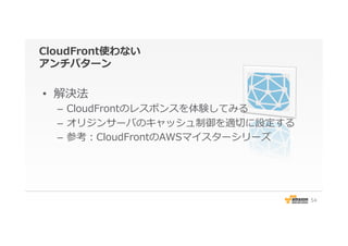 CloudFront使わない
アンチパターン
•  解決法
–  CloudFrontのレスポンスを体験してみる
–  オリジンサーバのキャッシュ制御を適切切に設定する
–  参考：CloudFrontのAWSマイスターシリーズ
54
 