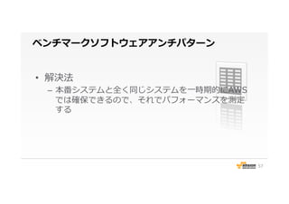 ベンチマークソフトウェアアンチパターン
•  解決法
–  本番システムと全く同じシステムを⼀一時期的にAWS
では確保できるので、それでパフォーマンスを測定
する
57
 
