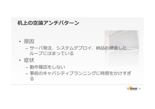 机上の空論論アンチパターン
•  原因
–  サーバ発注、システムデプロイ、納品の硬直した
ループにはまっている
•  症状
–  動作確認をしない
–  事前のキャパシティプランニングに時間をかけすぎ
る
66
 