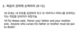 2. 복음의 권위에 순복하라 (9-13)
10 모세는 네 부모를 공경하라 하고 또 아버지나 어머니를 모욕하는
자는 죽임을 당하리라 하였거늘
10 For Moses said, 'Honor your father and your mother,'
and, 'Anyone who curses his father or mother must be put
to death.'
 